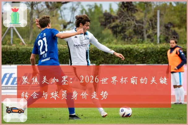 聚焦美加墨：2026世界杯前的关键转会与球员身价走势