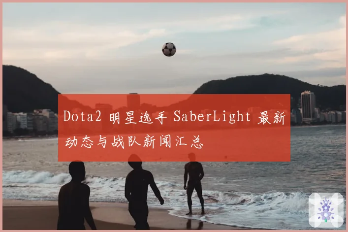 Dota2 明星选手 SaberLight 最新动态与战队新闻汇总
