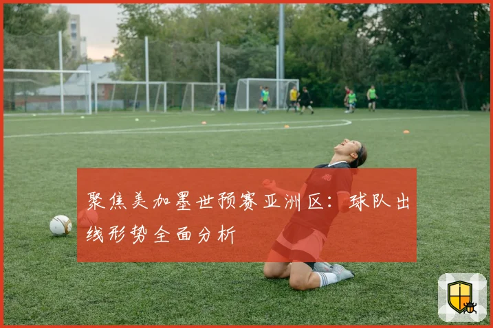 聚焦美加墨世预赛亚洲区：球队出线形势全面分析