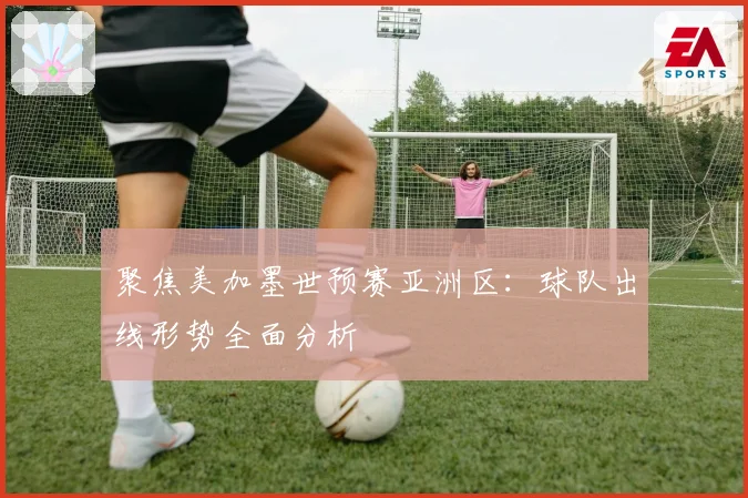 聚焦美加墨世预赛亚洲区：球队出线形势全面分析