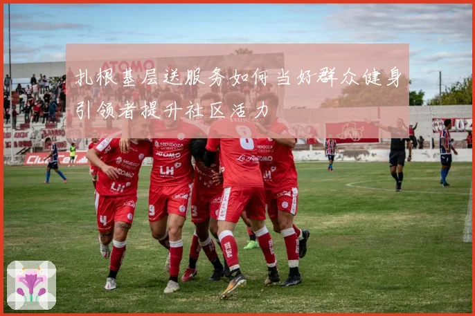 扎根基层送服务如何当好群众健身引领者提升社区活力