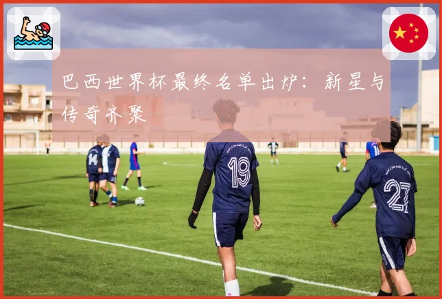 巴西世界杯最终名单出炉：新星与传奇齐聚