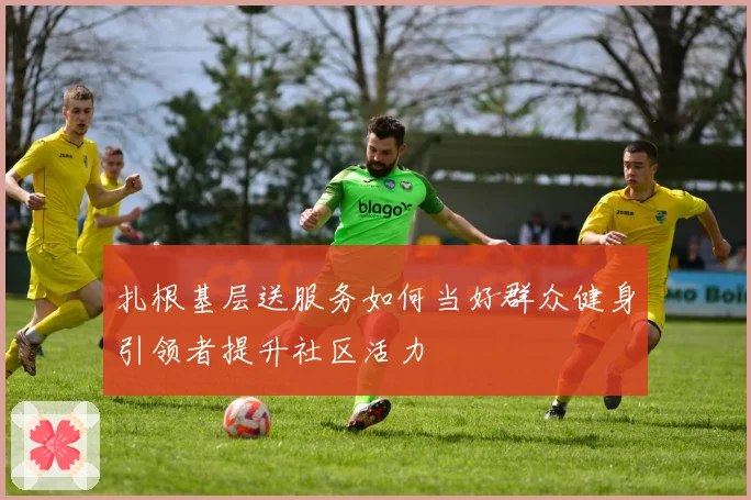 扎根基层送服务如何当好群众健身引领者提升社区活力