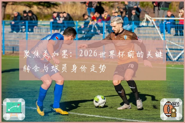 聚焦美加墨：2026世界杯前的关键转会与球员身价走势