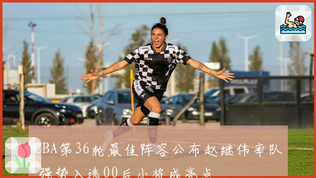CBA第36轮最佳阵容公布赵继伟率队 强势入选00后小将成亮点