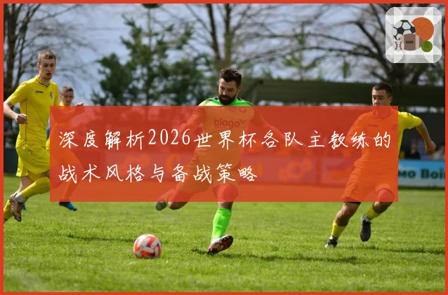 深度解析2026世界杯各队主教练的战术风格与备战策略
