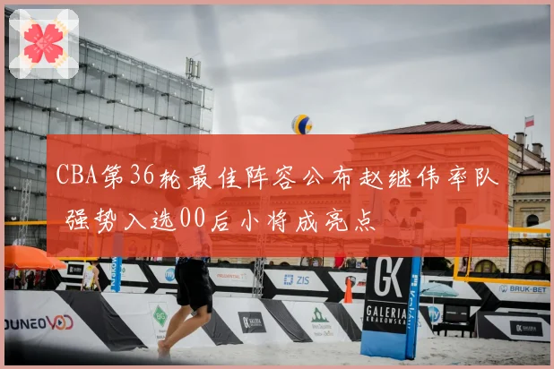 CBA第36轮最佳阵容公布赵继伟率队 强势入选00后小将成亮点