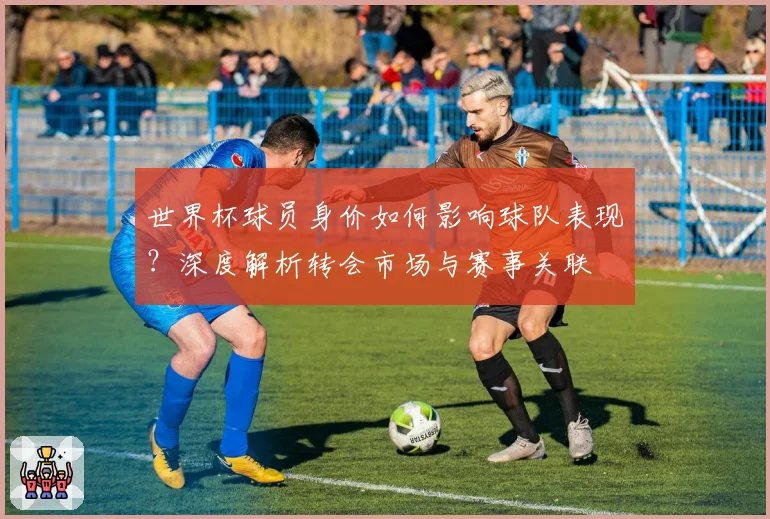 世界杯球员身价如何影响球队表现？深度解析转会市场与赛事关联