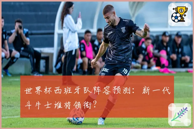 世界杯西班牙队阵容预测：新一代斗牛士谁将领衔？