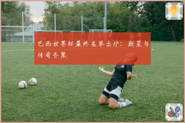 巴西世界杯最终名单出炉：新星与传奇齐聚