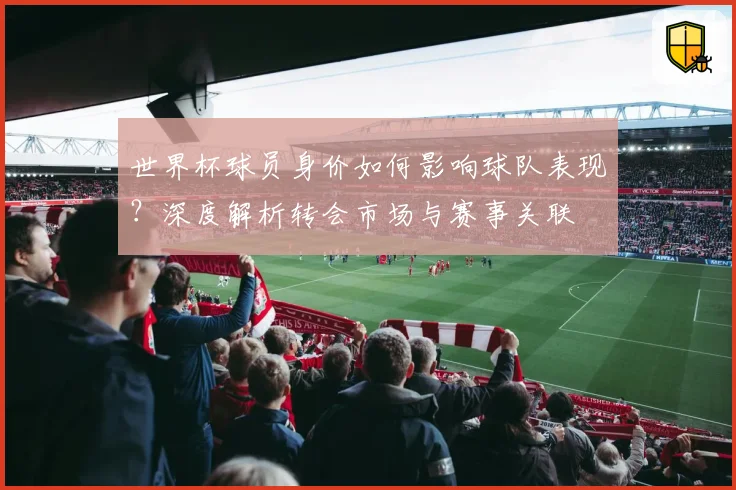 世界杯球员身价如何影响球队表现？深度解析转会市场与赛事关联